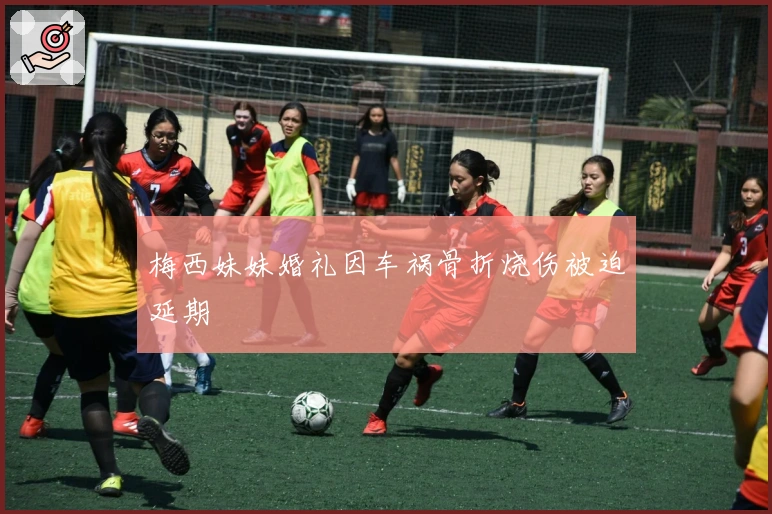 梅西妹妹婚礼因车祸骨折烧伤被迫延期