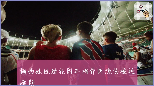 梅西妹妹婚礼因车祸骨折烧伤被迫延期