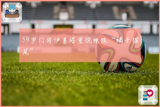 59岁门将伊基塔重现绝技“蝎子摆尾”