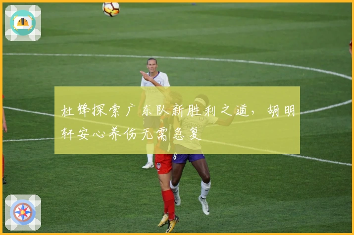 杜锋探索广东队新胜利之道，胡明轩安心养伤无需急复