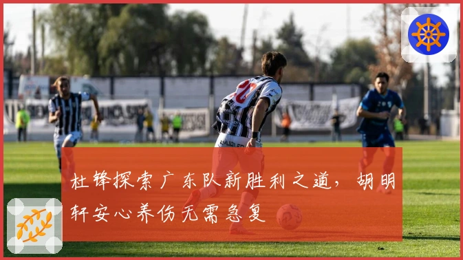 杜锋探索广东队新胜利之道，胡明轩安心养伤无需急复